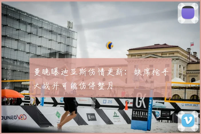 曼晚曝迪亚斯伤情更新：缺席枪手大战并可能伤停整月