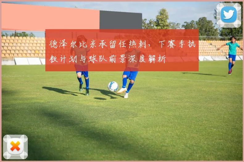 德泽尔比亲承留任热刺，下赛季执教计划与球队前景深度解析