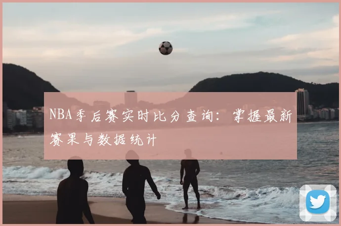 NBA季后赛实时比分查询：掌握最新赛果与数据统计