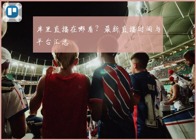 库里直播在哪看?最新直播时间与平台汇总