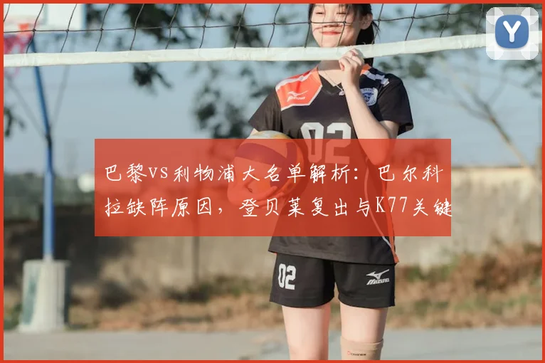 巴黎vs利物浦大名单解析：巴尔科拉缺阵原因，登贝莱复出与K77关键作用