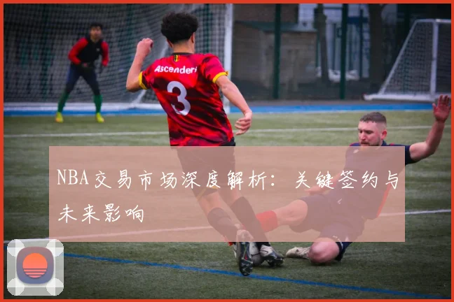 NBA交易市场深度解析：关键签约与未来影响