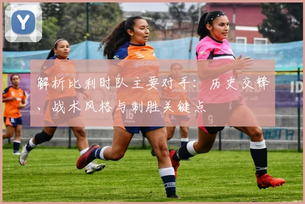 解析比利时队主要对手：历史交锋、战术风格与制胜关键点