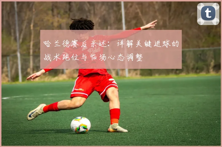 哈兰德赛后亲述:详解关键进球的战术跑位与临场心态调整