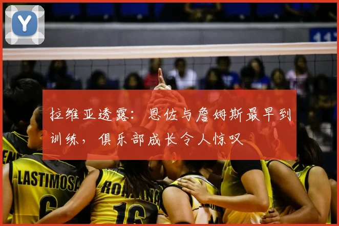 拉维亚透露:恩佐与詹姆斯最早到训练,俱乐部成长令人惊叹