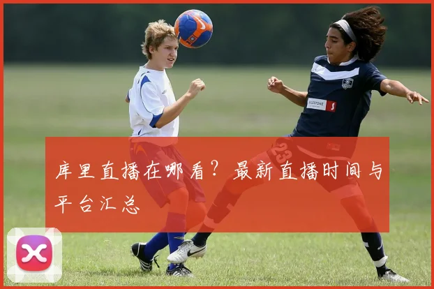 库里直播在哪看？最新直播时间与平台汇总