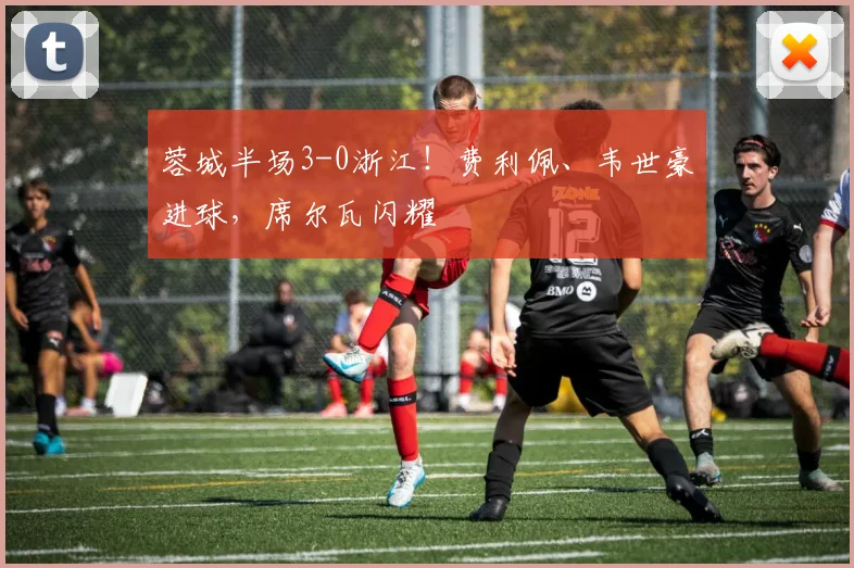 蓉城半场3-0浙江！费利佩、韦世豪进球，席尔瓦闪耀