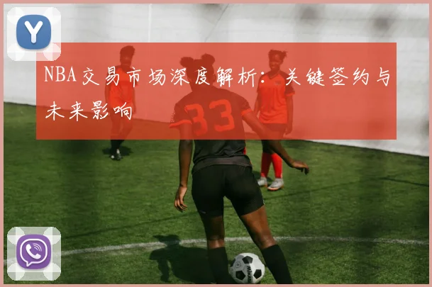 NBA交易市场深度解析：关键签约与未来影响