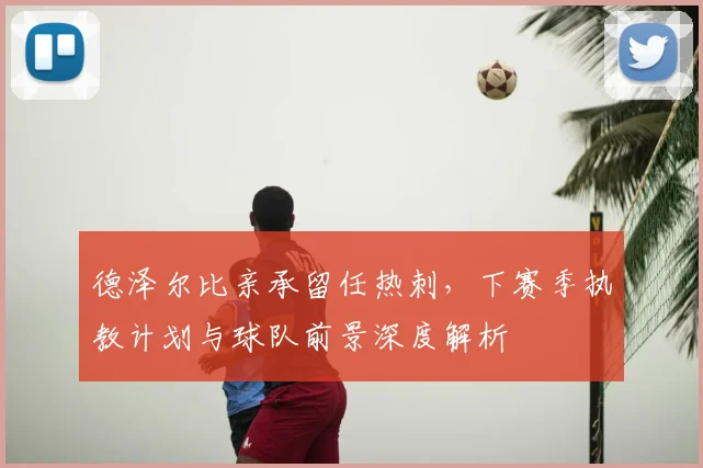 德泽尔比亲承留任热刺，下赛季执教计划与球队前景深度解析