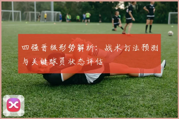 四强晋级形势解析：战术打法预测与关键球员状态评估