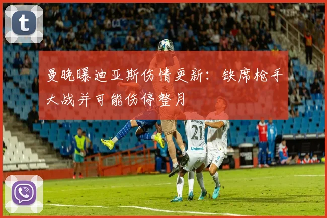 曼晚曝迪亚斯伤情更新:缺席枪手大战并可能伤停整月